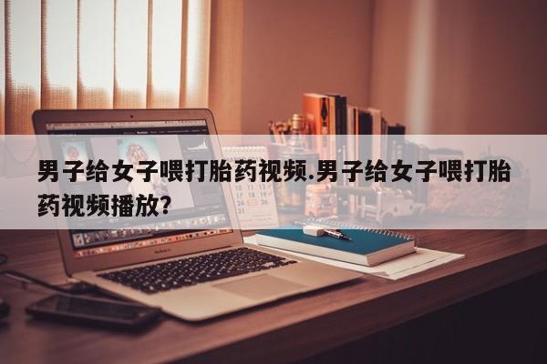堕胎药联系方式男子给女子喂打胎药视频.男子给女子喂打胎药视频播放？