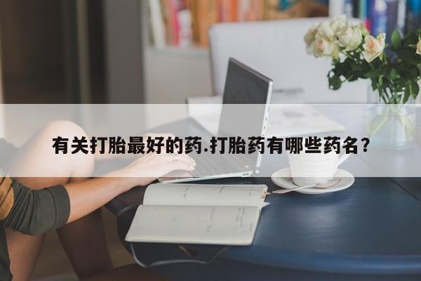 堕胎药联系方式有关打胎最好的药.打胎药有哪些药名？