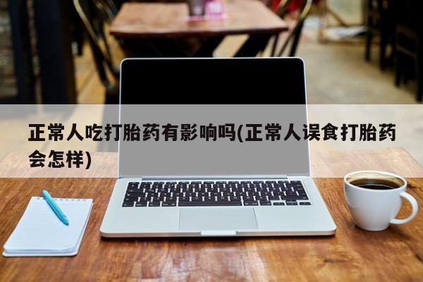 堕胎药联系方式正常人吃打胎药有影响吗(正常人误食打胎药会怎样)