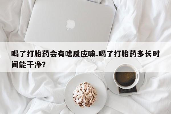 堕胎药联系方式喝了打胎药会有啥反应嘛.喝了打胎药多长时间能干净？