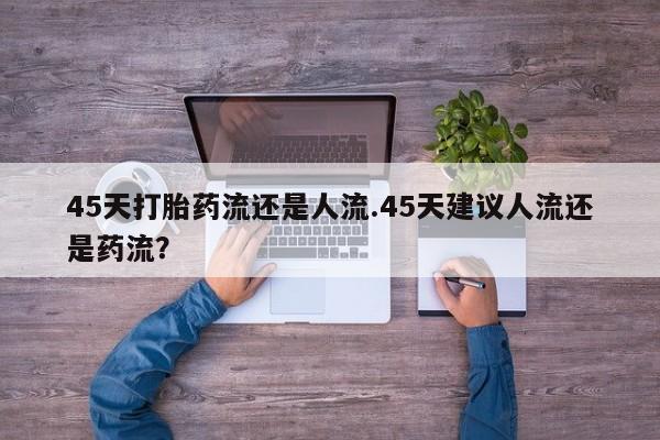 堕胎药联系方式45天打胎药流还是人流.45天建议人流还是药流？