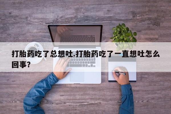 堕胎药联系方式打胎药吃了总想吐.打胎药吃了一直想吐怎么回事？