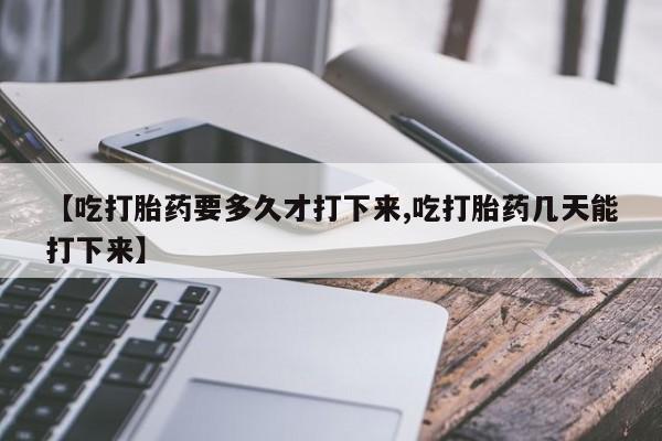 堕胎药联系方式【吃打胎药要多久才打下来,吃打胎药几天能打下来】