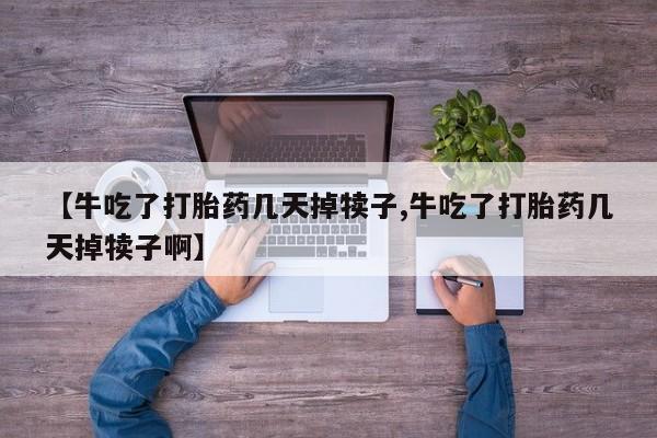 堕胎药联系方式【牛吃了打胎药几天掉犊子,牛吃了打胎药几天掉犊子啊】