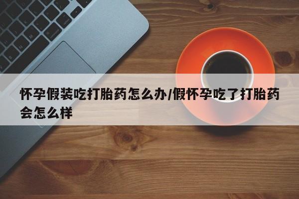 堕胎药联系方式怀孕假装吃打胎药怎么办/假怀孕吃了打胎药会怎么样