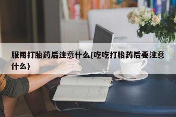 堕胎药联系方式服用打胎药后注意什么(吃吃打胎药后要注意什么)