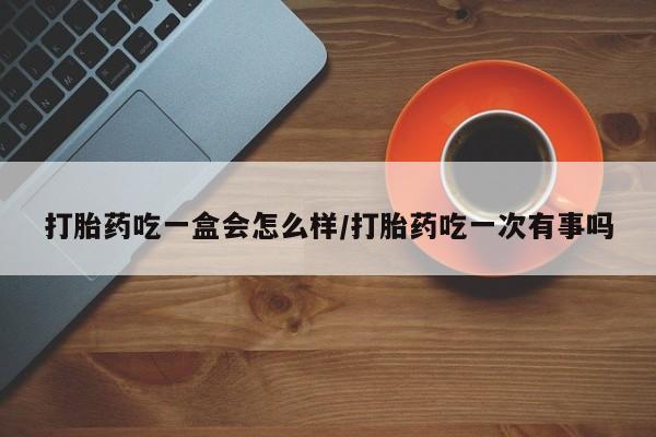 堕胎药联系方式打胎药吃一盒会怎么样/打胎药吃一次有事吗