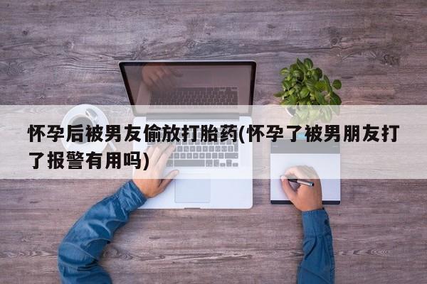 堕胎药联系方式怀孕后被男友偷放打胎药(怀孕了被男朋友打了报警有用吗)