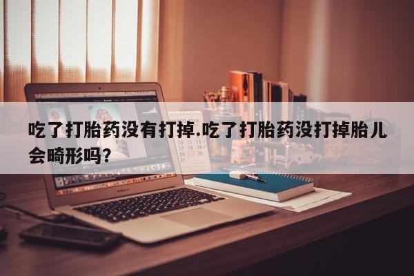堕胎药联系方式吃了打胎药没有打掉.吃了打胎药没打掉胎儿会畸形吗？
