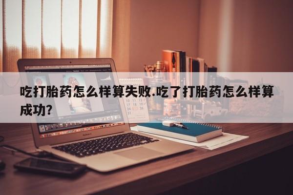 堕胎药联系方式吃打胎药怎么样算失败.吃了打胎药怎么样算成功？
