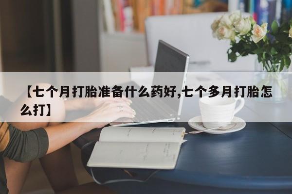 堕胎药联系方式【七个月打胎准备什么药好,七个多月打胎怎么打】