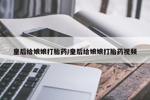 堕胎药联系方式皇后给娘娘打胎药/皇后给娘娘打胎药视频