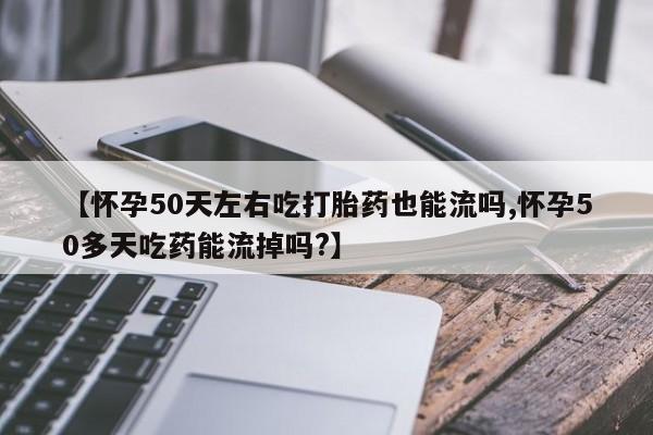 堕胎药联系方式【怀孕50天左右吃打胎药也能流吗,怀孕50多天吃药能流掉吗?】