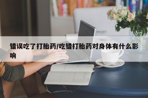 堕胎药联系方式错误吃了打胎药/吃错打胎药对身体有什么影响