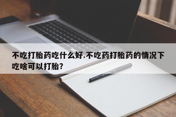 堕胎药联系方式不吃打胎药吃什么好.不吃药打胎药的情况下吃啥可以打胎？