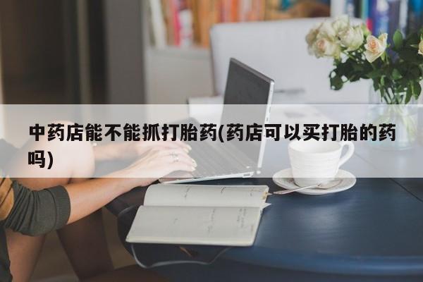 堕胎药联系方式中药店能不能抓打胎药(药店可以买打胎的药吗)