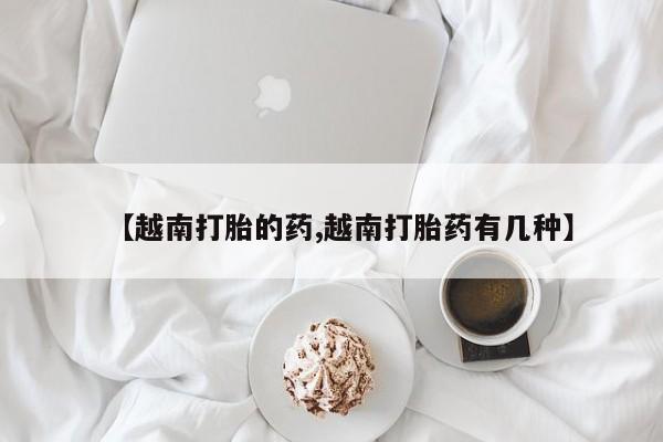 堕胎药联系方式【越南打胎的药,越南打胎药有几种】