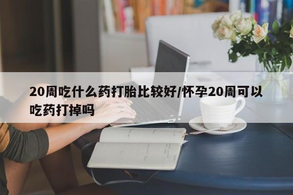 堕胎药联系方式20周吃什么药打胎比较好/怀孕20周可以吃药打掉吗