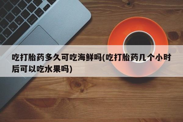 堕胎药联系方式吃打胎药多久可吃海鲜吗(吃打胎药几个小时后可以吃水果吗)
