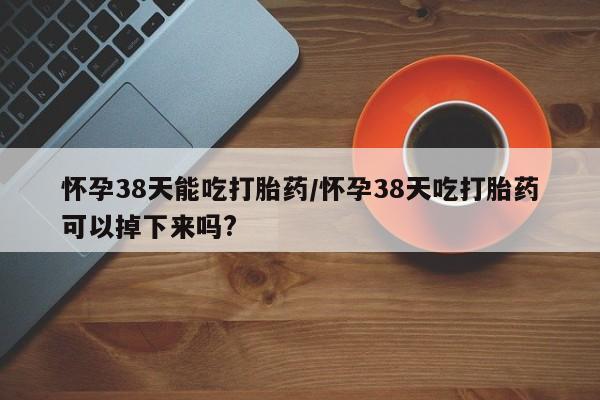 堕胎药联系方式怀孕38天能吃打胎药/怀孕38天吃打胎药可以掉下来吗?