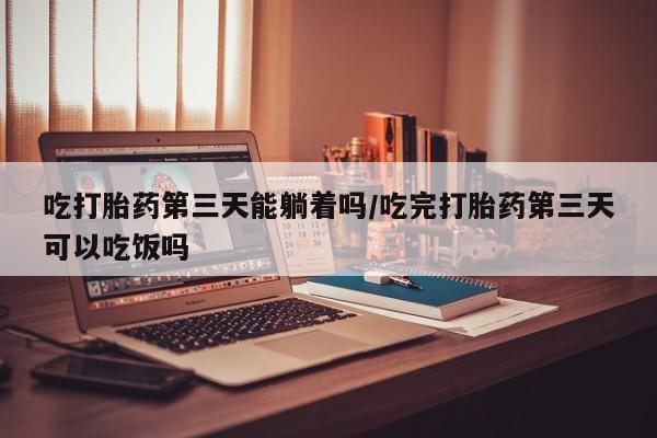 堕胎药联系方式吃打胎药第三天能躺着吗/吃完打胎药第三天可以吃饭吗