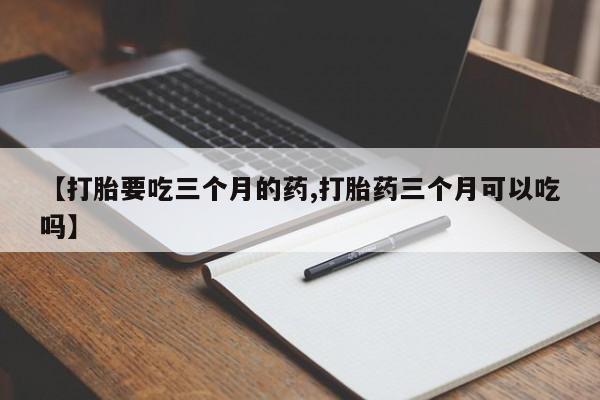 堕胎药联系方式【打胎要吃三个月的药,打胎药三个月可以吃吗】