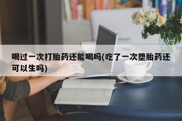 堕胎药联系方式喝过一次打胎药还能喝吗(吃了一次堕胎药还可以生吗)