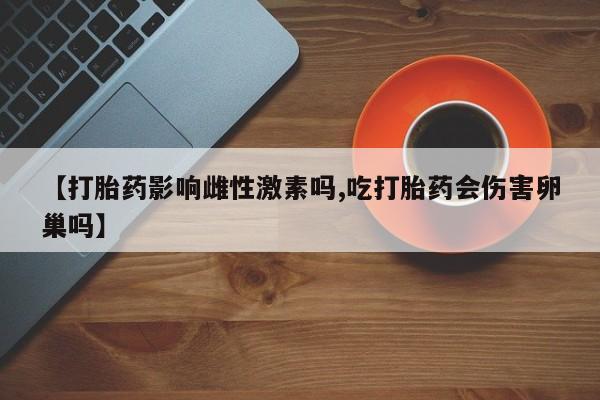 堕胎药联系方式【打胎药影响雌性激素吗,吃打胎药会伤害卵巢吗】