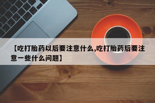 堕胎药联系方式【吃打胎药以后要注意什么,吃打胎药后要注意一些什么问题】