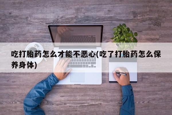 堕胎药联系方式吃打胎药怎么才能不恶心(吃了打胎药怎么保养身体)