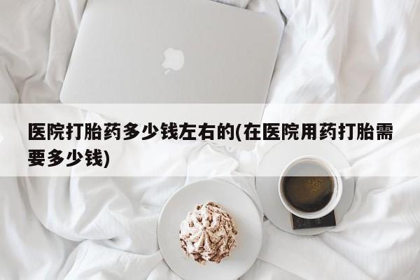 堕胎药联系方式医院打胎药多少钱左右的(在医院用药打胎需要多少钱)