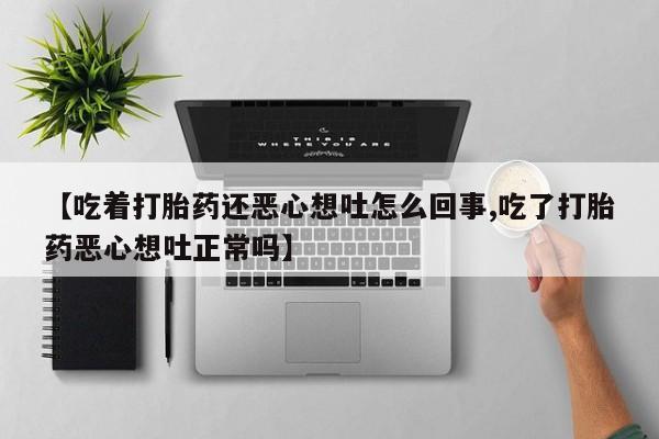 堕胎药联系方式【吃着打胎药还恶心想吐怎么回事,吃了打胎药恶心想吐正常吗】