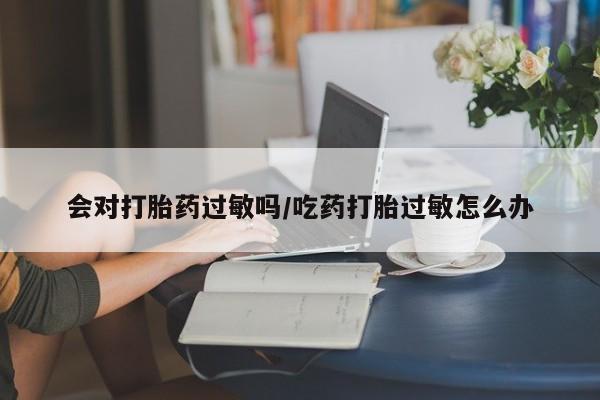 堕胎药联系方式会对打胎药过敏吗/吃药打胎过敏怎么办
