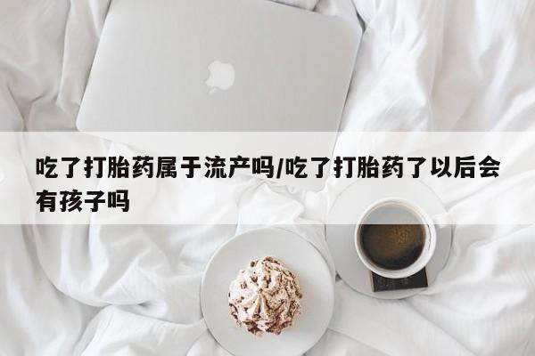 堕胎药联系方式吃了打胎药属于流产吗/吃了打胎药了以后会有孩子吗