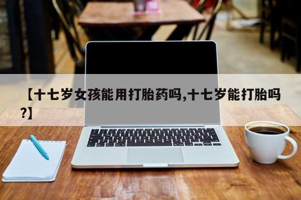堕胎药联系方式【十七岁女孩能用打胎药吗,十七岁能打胎吗?】