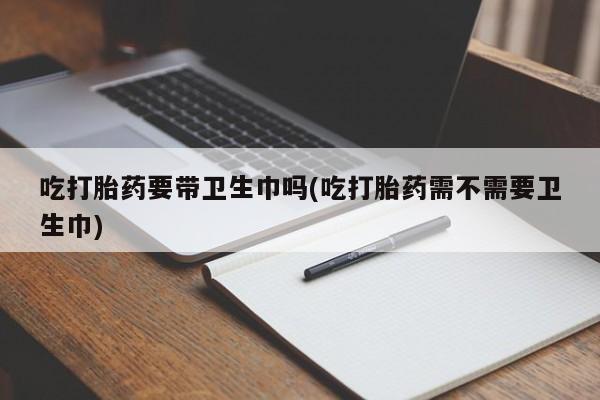 堕胎药联系方式吃打胎药要带卫生巾吗(吃打胎药需不需要卫生巾)