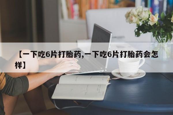 堕胎药联系方式【一下吃6片打胎药,一下吃6片打胎药会怎样】