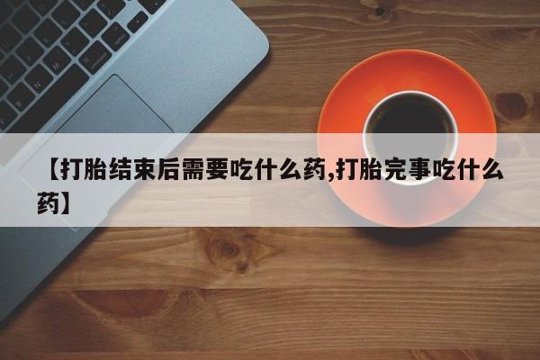 堕胎药联系方式【打胎结束后需要吃什么药,打胎完事吃什么药】
