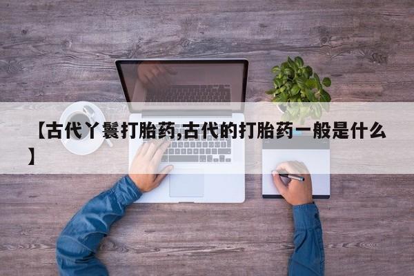 堕胎药联系方式【古代丫鬟打胎药,古代的打胎药一般是什么】