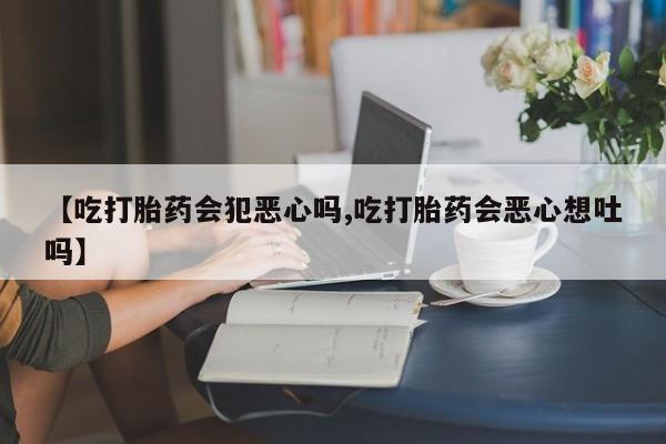 堕胎药联系方式【吃打胎药会犯恶心吗,吃打胎药会恶心想吐吗】