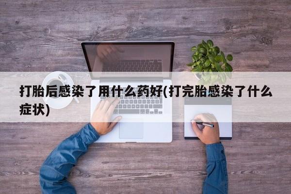 堕胎药联系方式打胎后感染了用什么药好(打完胎感染了什么症状)
