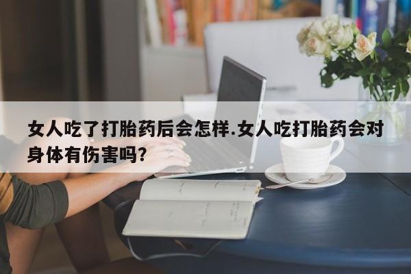 堕胎药联系方式女人吃了打胎药后会怎样.女人吃打胎药会对身体有伤害吗？