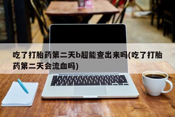 堕胎药联系方式吃了打胎药第二天b超能查出来吗(吃了打胎药第二天会流血吗)