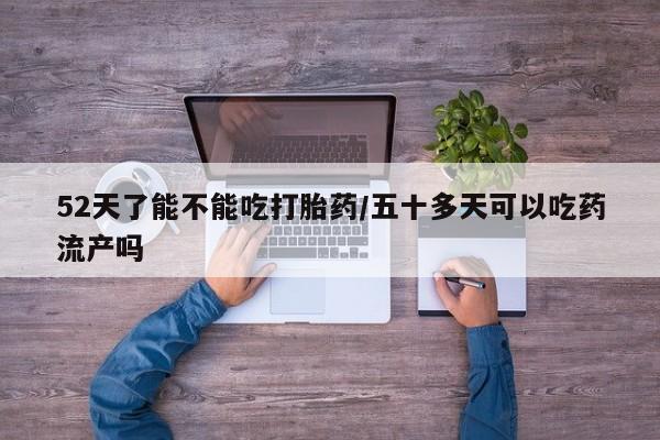 堕胎药联系方式52天了能不能吃打胎药/五十多天可以吃药流产吗