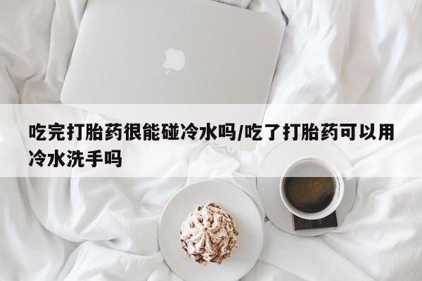 堕胎药联系方式吃完打胎药很能碰冷水吗/吃了打胎药可以用冷水洗手吗