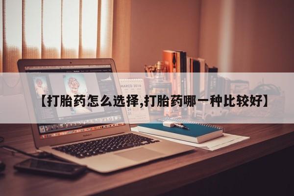 堕胎药联系方式【打胎药怎么选择,打胎药哪一种比较好】