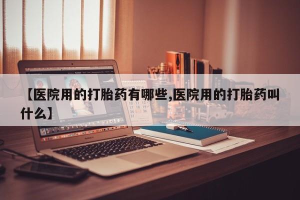 堕胎药联系方式【医院用的打胎药有哪些,医院用的打胎药叫什么】