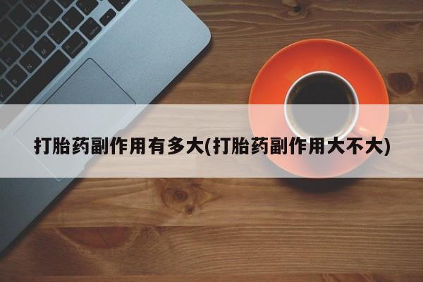 堕胎药联系方式打胎药副作用有多大(打胎药副作用大不大)