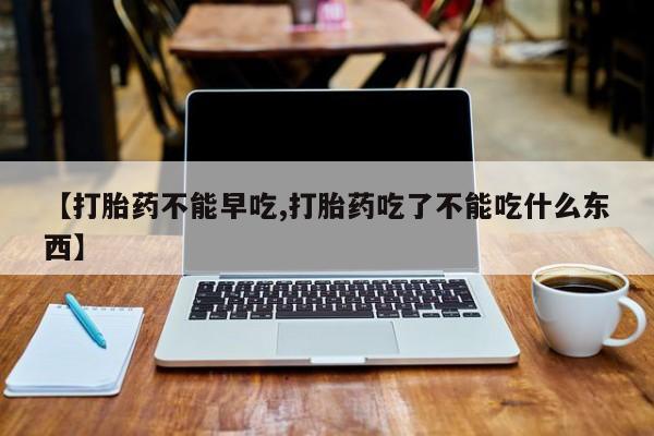 堕胎药联系方式【打胎药不能早吃,打胎药吃了不能吃什么东西】
