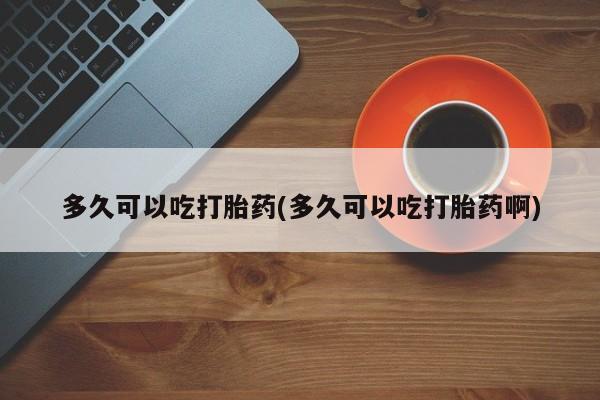 堕胎药联系方式多久可以吃打胎药(多久可以吃打胎药啊)